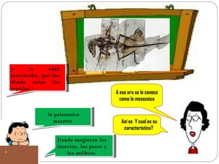 y la edad intermedia, que fue donde estan los reptiles ! A esa era se le conoce como la mesozoica la paleozoica maestra. Así es  Y cual es su característica? Donde surgieron los insectos, los peces y los anfibios. 