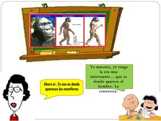 Yo maestra, yo tengo la era mas interesante… que es donde aparece el hombre. La cenozoica. Ahora si , En esa es donde aparecen los mamíferos 