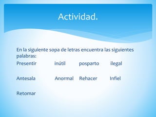 En la siguiente sopa de letras encuentra las siguientes
palabras:
Presentir inútil posparto ilegal
Antesala Anormal Rehacer Infiel
Retomar
Actividad.
 
