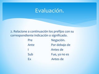 2. Relacione a continuación los prefijos con su
correspondiente indicación o significado.
Pre Negación.
Ante Por debajo de
I Antes de
Sub Fue, ya no es
Ex Antes de
Evaluación.
 