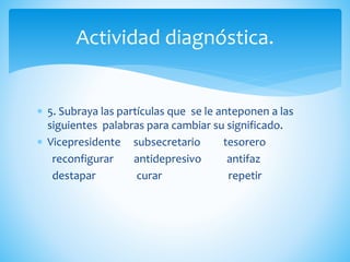  5. Subraya las partículas que se le anteponen a las
siguientes palabras para cambiar su significado.
 Vicepresidente subsecretario tesorero
reconfigurar antidepresivo antifaz
destapar curar repetir
Actividad diagnóstica.
 