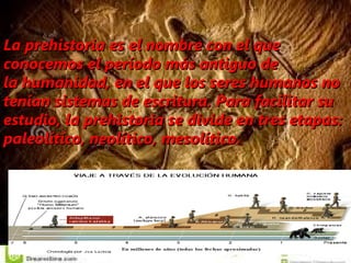 La La prehistoriaprehistoria es el nombre con el que es el nombre con el que
conocemos el período más antiguo deconocemos el período más antiguo de
la humanidad, en el que los seres humanos nola humanidad, en el que los seres humanos no
tenían sistemas de escritura. Para facilitar sutenían sistemas de escritura. Para facilitar su
estudio, la prehistoria se divide en tres etapas:estudio, la prehistoria se divide en tres etapas:
paleolítico, neolítico, mesolítico.paleolítico, neolítico, mesolítico.
 