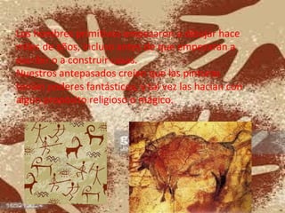 Los hombres primitivos empezaron a dibujar hace
miles de años, incluso antes de que empezaran a
escribir o a construir casas.
Nuestros antepasados creían que las pinturas
tenían poderes fantásticos, y tal vez las hacían con
algún propósito religioso o mágico.
 