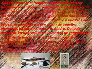  Cuando aparece el hombre, capaz ya de fabricar
herramientas talladas en piedra, que emplearía en la
manufactura de pieles y útiles de madera, inventa y
fabrica sus primeras armas, que perdurarían durante
cientos de milenios, llegando hasta casi nuestros días.
Estas armas primitivas derivaban de aquellos
elementos iniciales, el palo y la piedra. Del palo
derivaría, en una secuencia inventiva de complejidad
creciente, la lanza, la lanza ligera arrojadiza o
azagaya, el propulsor de azagayas y el arco. De la
piedra lanzada a mano derivarían la piedra
encordada o boleadora y la honda.
 