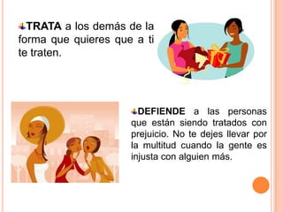 TRATA a los demás de la
forma que quieres que a ti
te traten.




                       DEFIENDE a las personas
                     que están siendo tratados con
                     prejuicio. No te dejes llevar por
                     la multitud cuando la gente es
                     injusta con alguien más.
 