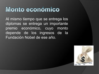 Al mismo tiempo que se entrega los
diplomas se entrega un importante
premio económico, cuyo monto
depende de los ingresos de la
Fundación Nobel de ese año.
 
