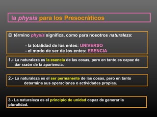 la physis para los Presocráticos 
El término physis significa, como para nosotros naturaleza: 
- la totalidad de los entes: UNIVERSO 
- el modo de ser de los entes: ESENCIA 
1.- La naturaleza es la esencia de las cosas, pero en tanto es capaz de 
dar razón de la apariencia. 
2.- La naturaleza es el ser permanente de las cosas, pero en tanto 
determina sus operaciones o actividades propias. 
3.- La naturaleza es el principio de unidad capaz de generar la 
pluralidad. 
 