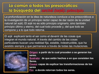 La profundización en la idea de naturaleza conduce a los presocráticos a 
la investigación de un principio rector capaz de dar razón de la unidad 
natural (el arjé). El arjé no es sólo principio originario, sino también 
principio último y eterno, del cual todo procede y, del que todo se 
compone y a lo que todo retorna. 
El arjé explicará tanto el ser como el devenir de las cosas que 
integran el mundo natural. A través del cambio de las cosas 
particulares buscan una realidad fija, estable, indestructible, que ha 
existido siempre y que permanece a través de todas las mutaciones. 
Origen: a partir de lo cual proceden o se generan los 
seres. 
Sustrato: de que están hechos o en que consisten los 
Seres. 
Causa: capaz de explicar las transformaciones de los 
seres 
Fin: a donde retornan todos los seres. 
 