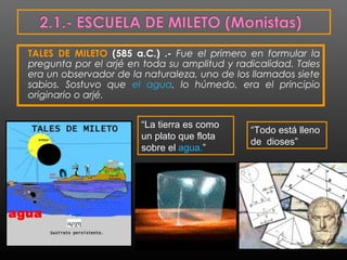 TALES DE MILETO (585 a.C.) .- Fue el primero en formular la 
pregunta por el arjé en toda su amplitud y radicalidad. Tales 
era un observador de la naturaleza, uno de los llamados siete 
sabios. Sostuvo que el agua, lo húmedo, era el principio 
originario o arjé. 
“La tierra es como 
un plato que flota 
sobre el agua.” 
“Todo está lleno 
de dioses” 
 