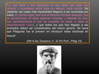 "Lo que decía a sus discípulos no hay nadie que sepa con 
certeza, y guardaban entre ellos un silencio nada común. No 
obstante, las cosas más importantes llegaron a ser conocidas por 
todos. En primer lugar, dice que el alma es inmortal; después, que 
se transformaba en otras especies vivientes, y además de esto, 
que periódicamente lo que ha sucedido se repite, y nada es 
absolutamente nuevo, y que todos los que han llegado a ser 
animados deben ser considerados del mismo género. Se narra 
que Pitágoras fue el primero en introducir estas doctrinas en 
Grecia" 
(DK14.8a; Dicearco, fr. 33 W) Porf., Pitág 19) 
 