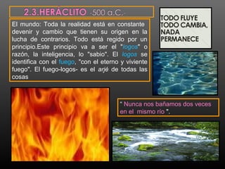 El mundo: Toda la realidad está en constante 
devenir y cambio que tienen su origen en la 
lucha de contrarios. Todo está regido por un 
principio.Este principio va a ser el "logos" o 
razón, la inteligencia, lo "sabio". El logos se 
identifica con el fuego, "con el eterno y viviente 
fuego". El fuego-logos- es el arjé de todas las 
cosas 
“ Nunca nos bañamos dos veces 
en el mismo río ". 
 