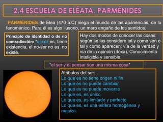 PARMÉNIDES de Elea (470 a.C) niega el mundo de las apariencias, de lo 
fenoménico. Para él es algo ilusorio, un mero engaño de los sentidos. 
Principio de identidad o de no 
contradicción: "el ser es, tiene 
existencia, el no-ser no es, no 
existe. 
Hay dos modos de conocer las cosas: 
según se las considere tal y como son o 
tal y como aparecen: vía de la verdad y 
vía de la opinión (doxa). Conocimiento 
inteligible y sensible. 
“el ser y el pensar son una misma cosa" 
Atributos del ser: 
Lo que es no tiene origen ni fin 
Lo que es no puede cambiar 
Lo que es no puede moverse 
Lo que es, es único 
Lo que es, es limitado y perfecto 
Lo que es, es una esfera homogénea y 
maciza 
 