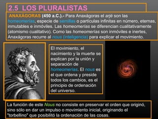 2.5 LOS PLURALISTAS 
ANAXÁGORAS (450 a.C.).- Para Anaxágoras el arjé son las 
homeomerías, especie de semillas o partículas infinitas en número, eternas, 
inmutables e inmóviles. Las homeomerías se diferencian cualitativamente 
(atomismo cualitativo). Como las homeomerías son inmóviles e inertes, 
Anaxágoras recurre al nous (inteligencia) para explicar el movimiento. 
El movimiento, el 
nacimiento y la muerte se 
explican por la unión y 
separación de 
homeomerías. El nous es 
el que ordena y preside 
todos los cambios, es el 
principio de ordenación 
del universo. 
La función de este Nous no consiste en preservar el orden que originó, 
sino sólo en dar un impulso o movimiento inicial, originando el 
"torbellino" que posibilitó la ordenación de las cosas. 
 
