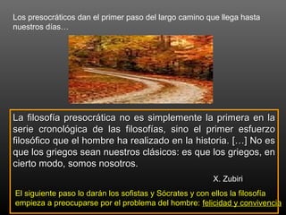 Los presocráticos dan el primer paso del largo camino que llega hasta 
nuestros días… 
La filosofía presocrática no es simplemente llaa pprriimmeerraa eenn llaa 
sseerriiee ccrroonnoollóóggiiccaa ddee llaass ffiilloossooffííaass,, ssiinnoo eell pprriimmeerr eessffuueerrzzoo 
ffiilloossóóffiiccoo qquuee eell hhoommbbrree hhaa rreeaalliizzaaddoo eenn llaa hhiissttoorriiaa.. [[……]] NNoo eess 
qquuee llooss ggrriieeggooss sseeaann nnuueessttrrooss cclláássiiccooss:: eess qquuee llooss ggrriieeggooss,, eenn 
cciieerrttoo mmooddoo,, ssoommooss nnoossoottrrooss.. 
X. Zubiri 
EEll ssiigguuiieennttee ppaassoo lloo ddaarráánn llooss ssooffiissttaass yy SSóóccrraatteess yy ccoonn eellllooss llaa ffiilloossooffííaa 
eemmppiieezzaa aa pprreeooccuuppaarrssee ppoorr eell pprroobblleemmaa ddeell hhoommbbrree:: ffeelliicciiddaadd yy ccoonnvviivveenncciiaa 

