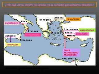 ¿Por qué Jonia, dentro de Grecia, es la cuna del pensamiento filosófico? 
HERÁCLITO 
TALES 
ANAXIMANDRO 
ANAXÍMENES 
PARMÉNIDES 
DEMÓCRITO 
PITAGORISMO 
AANNAAXXÁÁGGOORRAASS 
Agrigento 
EMPÉDOCLES 
Situación geográfica privilegiada. 
 