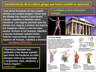 Características de la cultura griega que hacen posible su aparición 
La religión y de la educación 
griegas. 
"Los seres humanos se han creado 
dioses a su propia imagen. Creen que 
los dioses han nacido y que tienen 
cuerpo, vestidos e idiomas como 
nosotros. Los negros piensan que los 
dioses son negros y chatos, los tracios 
los imaginan rubios y con los ojos 
azules. Incluso si los bueyes, caballos 
y leones hubiesen sabido pintar, 
habrían representado dioses con 
aspecto de bueyes, caballos y leones!” 
Jenófanes (570 a.C.) 
“Homero y Hesíodo han 
atribuído a los dioses aquello 
que entre los hombres ha sido 
siempre motivo de escándalo 
y vergüenza: robo, adulterio, y 
mutuo engaño”. 
Jenófanes. 
 