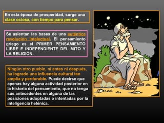 En esta época de prosperidad, surge una 
clase ociosa, con tiempo para pensar. 
Se asientan las bases de una auténtica 
revolución intelectual. El pensamiento 
griego es el PRIMER PENSAMIENTO 
LIBRE E INDEPENDIENTE DEL MITO Y 
LA RELIGIÓN. 
Ningún otro pueblo, ni antes ni después, 
ha logrado una influencia cultural tan 
amplia y perdurable. Puede decirse que 
apenas hay alguna actividad posterior en 
la historia del pensamiento, que no tenga 
sus antecedentes en alguna de las 
posiciones adoptadas o intentadas por la 
inteligencia helénica. 
 