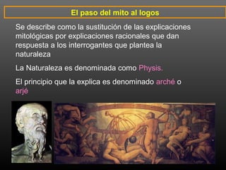 El paso del mito al logos 
Se describe como la sustitución de las explicaciones 
mitológicas por explicaciones racionales que dan 
respuesta a los interrogantes que plantea la 
naturaleza 
La Naturaleza es denominada como Physis. 
El principio que la explica es denominado arché o 
arjé 
 