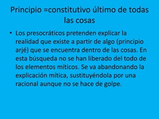 Principio =constitutivo último de todas
las cosas
• Los presocráticos pretenden explicar la
realidad que existe a partir de algo (principio
arjé) que se encuentra dentro de las cosas. En
esta búsqueda no se han liberado del todo de
los elementos míticos. Se va abandonando la
explicación mítica, sustituyéndola por una
racional aunque no se hace de golpe.
 