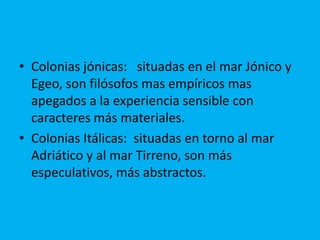 • Colonias jónicas: situadas en el mar Jónico y
Egeo, son filósofos mas empíricos mas
apegados a la experiencia sensible con
caracteres más materiales.
• Colonias Itálicas: situadas en torno al mar
Adriático y al mar Tirreno, son más
especulativos, más abstractos.
 