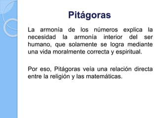 Pitágoras
La armonía de los números explica la
necesidad la armonía interior del ser
humano, que solamente se logra mediante
una vida moralmente correcta y espiritual.
Por eso, Pitágoras veía una relación directa
entre la religión y las matemáticas.
 