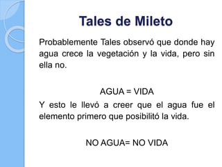 Tales de Mileto
Probablemente Tales observó que donde hay
agua crece la vegetación y la vida, pero sin
ella no.
AGUA = VIDA
Y esto le llevó a creer que el agua fue el
elemento primero que posibilitó la vida.
NO AGUA= NO VIDA
 