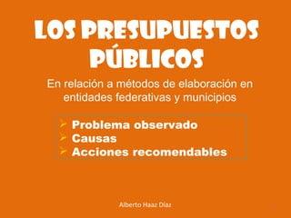 Los presupuestos
públicos
 Problema observado
 Causas
 Acciones recomendables
Alberto Haaz Díaz 1
En relación a métodos de elaboración en
entidades federativas y municipios
 
