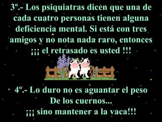 3º.- Los psiquiatras dicen que una de cada cuatro personas tienen alguna deficiencia mental. Si está con tres amigos y no nota nada raro, entonces ¡¡¡ el retrasado es usted !!! 4º.- Lo duro no es aguantar el peso De los cuernos... ¡¡¡ sino mantener a la vaca!!! 