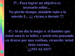 5º.- Para lograr un objetivo es  necesario soñar...  No pierda tiempo, mándelo todo a la mierda y... ¡¡¡ váyase a dormir !!! 6º.- Si un día la mujer o  el hombre que usted ama le es infiel, y usted esta pensando en tirarse por una ventana, recuerde: usted tiene cuernos,  ¡¡¡NO ALAS!!! 