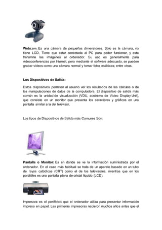 Webcam: Es una cámara de pequeñas dimensiones. Sólo es la cámara, no
tiene LCD. Tiene que estar conectada al PC para poder funcionar, y esta
transmite las imágenes al ordenador. Su uso es generalmente para
videoconferencias por Internet, pero mediante el software adecuado, se pueden
grabar videos como una cámara normal y tomar fotos estáticas; entre otras.
Los Dispositivos de Salida:
Estos dispositivos permiten al usuario ver los resultados de los cálculos o de
las manipulaciones de datos de la computadora. El dispositivo de salida más
común es la unidad de visualización (VDU, acrónimo de Video Display Unit),
que consiste en un monitor que presenta los caracteres y gráficos en una
pantalla similar a la del televisor.
Los tipos de Dispositivos de Salida más Comunes Son:
Pantalla o Monitor: Es en donde se ve la información suministrada por el
ordenador. En el caso más habitual se trata de un aparato basado en un tubo
de rayos catódicos (CRT) como el de los televisores, mientras que en los
portátiles es una pantalla plana de cristal líquido (LCD).
Impresora: es el periférico que el ordenador utiliza para presentar información
impresa en papel. Las primeras impresoras nacieron muchos años antes que el
 