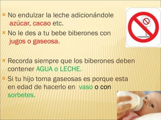 No endulzar la leche adicionándole   azúcar, cacao  etc.  No le des a tu bebe biberones con   jugos o gaseosa. Recorda siempre que los biberones deben contener  AGUA o LECHE. Si tu hijo toma gaseosas es porque esta en edad de hacerlo en  vaso  o con  sorbetes. 