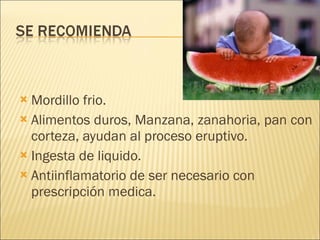 Mordillo frio. Alimentos duros, Manzana, zanahoria, pan con corteza, ayudan al proceso eruptivo. Ingesta de liquido. Antiinflamatorio de ser necesario con prescripción medica. 
