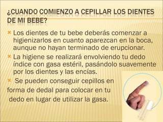 Los dientes de tu bebe deberás comenzar a higienizarlos en cuanto aparezcan en la boca, aunque no hayan terminado de erupcionar. La higiene se realizará envolviendo tu dedo índice con gasa estéril, pasándolo suavemente por los dientes y las encías. Se pueden conseguir cepillos en  forma de dedal para colocar en tu dedo en lugar de utilizar la gasa. 
