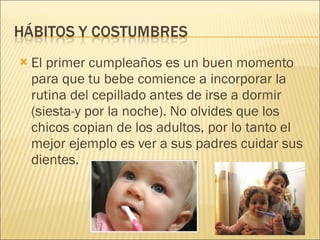 El primer cumpleaños es un buen momento para que tu bebe comience a incorporar la rutina del cepillado antes de irse a dormir (siesta-y por la noche). No olvides que los chicos copian de los adultos, por lo tanto el mejor ejemplo es ver a sus padres cuidar sus dientes. 