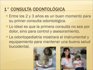 Entre los 2 y 3 años es un buen momento para su primer consulta odontológica. Lo ideal es que la primera consulta no sea por dolor, sino para control y asesoramiento. La odontopediatria mostrara el instrumental y equipamiento para mantener una buena salud bucodental. 