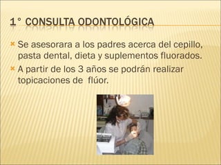 Se asesorara a los padres acerca del cepillo, pasta dental, dieta y suplementos fluorados. A partir de los 3 años se podrán realizar topicaciones de  flúor. 