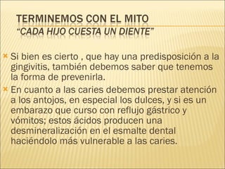 Si bien es cierto , que hay una predisposición a la gingivitis, también debemos saber que tenemos la forma de prevenirla. En cuanto a las caries debemos prestar atención a los antojos, en especial los dulces, y si es un embarazo que curso con reflujo gástrico y vómitos; estos ácidos producen una desmineralización en el esmalte dental haciéndolo más vulnerable a las caries. 