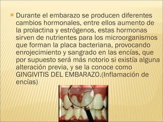 Durante el embarazo se producen diferentes cambios hormonales, entre ellos aumento de la prolactina y estrógenos, estas hormonas sirven de nutrientes para los microorganismos que forman la placa bacteriana, provocando enrojecimiento y sangrado en las encías, que por supuesto será más notorio si existía alguna alteración previa, y se la conoce como GINGIVITIS DEL EMBARAZO.(Inflamación de encías) 