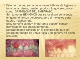 Está hormonas, sumadas a malos hábitos de higiene o falta de la misma, pueden producir lo que se conoce como  GRANULOMA DEL EMBARAZO. Son tumores BENIGNOS que se localizan en la encía, en general no son dolorosos, pero si molestos para hablar, masticar etc.  Si su tamaño es muy  importante pueden causar movilidad en las piezas dentarias. Su tratamiento consiste en la eliminación, que se realiza por medio de una cirugía y en general no dejan secuelas. 