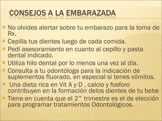 No olvides alertar sobre tu embarazo para la toma de Rx. Cepilla tus dientes luego de cada comida.  Pedí asesoramiento en cuanto al cepillo y pasta dental indicado. Utiliza hilo dental por lo menos una vez al día. Consulta a tu odontóloga para la indicación de  suplementos fluorado, en especial si tenes vómitos. Una dieta rica en Vit A y D , calcio y fosforo contribuyen en la formación delos dientes de tu bebe Tiene en cuenta que el 2° trimestre es el de elección para programar tratamientos Odontológicos. 
