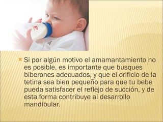 Si por algún motivo el amamantamiento no es posible, es importante que busques biberones adecuados, y que el orificio de la tetina sea bien pequeño para que tu bebe pueda satisfacer el reflejo de succión, y de esta forma contribuye al desarrollo mandibular. 