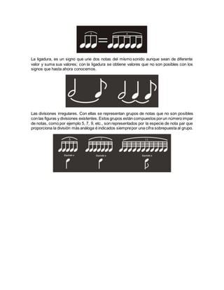 La ligadura, es un signo que une dos notas del mismo sonido aunque sean de diferente
valor y suma sus valores; con la ligadura se obtiene valores que no son posibles con los
signos que hasta ahora conocemos.
Las divisiones irregulares. Con ellas se representan grupos de notas que no son posibles
con las figuras y divisiones existentes. Estos grupos están compuestos porun número impar
de notas, como por ejemplo 5, 7, 9, etc., son representados por la especie de nota par que
proporciona la división más análoga é indicados siemprepor una cifra sobrepuesta al grupo.
 
