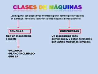 Las máquinas son dispositivos inventados por el hombre para ayudarnos
  en el trabajo. Hoy en día la mayoría de las máquinas tienen un motor.




  SENCILLA                                      COMPUESTAS
Con un mecanismo                        Un mecanismo más
sencillo                                complicado, y están formadas
                                        por varias máquinas simples.


 •PALANCA
 •PLANO INCLINADO
 •POLEA
 