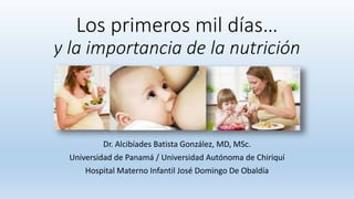 Los primeros mil días…
y la importancia de la nutrición
Dr. Alcibíades Batista González, MD, MSc.
Universidad de Panamá / Universidad Autónoma de Chiriquí
Hospital Materno Infantil José Domingo De Obaldía
 