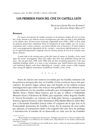 Artigrama, núm. 16, 2001, 173-190 — I.S.S.N.: 0213-1498


     LOS PRIMEROS PASOS DEL CINE EN CASTILLA LEÓN

                                                    FRANCISCO JAVIER FRUTOS ESTEBAN*
                                                       JUAN ANTONIO PÉREZ MILLÁN**

Resumen
       Un somero recorrido por las huellas existentes en los primeros tiempos del cine en Casti-
lla y León, basado en las todavía escasas investigaciones que sobre este tema se han publicado
en los últimos años. El texto recorre el período comprendido entre 1896 y 1908; es decir, desde
las primeras proyecciones ambulantes hasta la instalación de salas estables, que con un fun-
cionamiento más o menos continuo, una forma híbrida entre el barracón y el teatro tradicio-
nal, y una programación dependiente de las «varietés», convirtieron definitivamente al «cine»
en un espectáculo plenamente integrado entre las diversas formas de ocio de la sociedad caste-
llana y leonesa.
       A quick look at the existing traces of the first times of cinema in Castilla y León, based
upon the escarce investigations about this subject that have been published during the last
years. The text goes from 1896 until 1908; from the first wandering projections to the more
stablished buildings which, in a more or less continuous way, hybrid between fair attraction
and traditional theatre, with shows depending on «varietés» made cinema a fully integrate
show among the different amusements available for Castilla y León society.


                                      *    *    *   *    *

      Antes de iniciar este somero recorrido por las huellas existentes de
los primeros tiempos del cine en Castilla y León conviene hacer dos pre-
cisiones. En primer lugar, aclarar que está basado en las todavía escasas
investigaciones que sobre este tema se han publicado en los últimos años,
y especialmente en los estudios realizados por investigadores como Luis
Martín Arias y Pedro Sáinz Guerra, por lo que se refiere a Valladolid;
Mariano Grau y Clemente de Pablo, por separado, sobre Segovia; Emilio
C. García Fernández, en relación con Ávila; José Arroyo, a propósito de
Zamora; Ignacio Francia, sobre Salamanca; Elías Rubio Marcos, sobre Bur-
gos, o Fernando González García sobre el conjunto de lo que hoy es la
Comunidad Autónoma de Castilla y León. En la mayoría de esos traba-
jos, además, el tratamiento dado a los orígenes del cine sirve de prólogo
o introducción al estudio de su desarrollo en cada una de las ciudades

       * Responsable de la Exposición permanente «Artilugios para fascinar. Colección Basilio Mar-
tín Patino», instalada en la Filmoteca de Castilla León. Especializado en los medios audiovisuales
anteriores al cine.
       ** Coordinador de la Filmoteca de Castilla León. Autor y editor de numerosas publicaciones
relacionadas con la historia del cine.
 