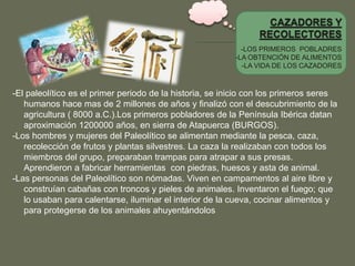 -LOS PRIMEROS POBLADRES
-LA OBTENCIÓN DE ALIMENTOS
-LA VIDA DE LOS CAZADORES
-El paleolítico es el primer periodo de la historia, se inicio con los primeros seres
humanos hace mas de 2 millones de años y finalizó con el descubrimiento de la
agricultura ( 8000 a.C.).Los primeros pobladores de la Península Ibérica datan
aproximación 1200000 años, en sierra de Atapuerca (BURGOS).
-Los hombres y mujeres del Paleolítico se alimentan mediante la pesca, caza,
recolección de frutos y plantas silvestres. La caza la realizaban con todos los
miembros del grupo, preparaban trampas para atrapar a sus presas.
Aprendieron a fabricar herramientas con piedras, huesos y asta de animal.
-Las personas del Paleolítico son nómadas. Viven en campamentos al aire libre y
construían cabañas con troncos y pieles de animales. Inventaron el fuego; que
lo usaban para calentarse, iluminar el interior de la cueva, cocinar alimentos y
para protegerse de los animales ahuyentándolos
 