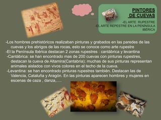 -EL ARTE RUPESTRE
-EL ARTE REPESTRE EN LA PENÍNSULA
IBÉRICA
-Los hombres prehistóricos realizaban pinturas y grabados en las paredes de las
cuevas y los abrigos de las rocas, esto se conoce como arte rupestre
-El la Península Ibérica destacan 2 zonas rupestres : cantábrica y levantina
-Cantábrica: se han encontrado mas de 200 cuevas con pinturas rupestres,
destacan la cueva de Altamira(Cantabria); muchas de sus pinturas representan
animales aislados con vivos colores en el techo de la cueva.
-Levantina: se han encontrado pinturas rupestres también. Destacan las de
Valencia, Cataluña y Aragón. En las pinturas aparecen hombres y mujeres en
escenas de caza , danza,….
 