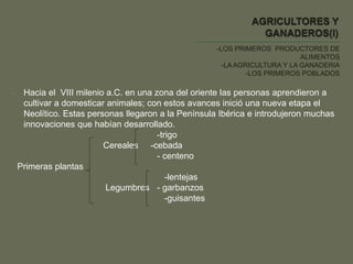 -LOS PRIMEROS PRODUCTORES DE
ALIMENTOS
-LA AGRICULTURA Y LA GANADERIA
-LOS PRIMEROS POBLADOS
- Hacia el VIII milenio a.C. en una zona del oriente las personas aprendieron a
cultivar a domesticar animales; con estos avances inició una nueva etapa el
Neolítico. Estas personas llegaron a la Península Ibérica e introdujeron muchas
innovaciones que habían desarrollado.
-trigo
Cereales -cebada
- centeno
Primeras plantas
-lentejas
Legumbres - garbanzos
-guisantes
 