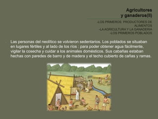 -LOS PRIMEROS PRODUCTORES DE
ALIMENTOS
-LA AGRICULTURA Y LA GANADERIA
-LOS PRIMEROS POBLADOS
- Las personas del neolítico se volvieron sedentarios. Los poblados se situaban
en lugares fértiles y al lado de los ríos : para poder obtener agua fácilmente,
vigilar la cosecha y cuidar a los animales domésticos. Sus cabañas estaban
hechas con paredes de barro y de madera y el techo cubierto de cañas y ramas.
 