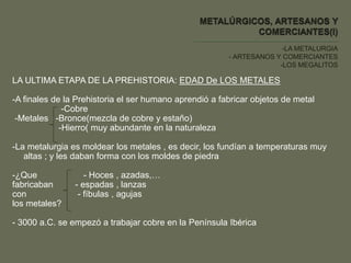 -LA METALURGIA
- ARTESANOS Y COMERCIANTES
-LOS MEGALITOS
LA ULTIMA ETAPA DE LA PREHISTORIA: EDAD De LOS METALES
-A finales de la Prehistoria el ser humano aprendió a fabricar objetos de metal
-Cobre
-Metales -Bronce(mezcla de cobre y estaño)
-Hierro( muy abundante en la naturaleza
-La metalurgia es moldear los metales , es decir, los fundían a temperaturas muy
altas ; y les daban forma con los moldes de piedra
-¿Que - Hoces , azadas,…
fabricaban - espadas , lanzas
con - fíbulas , agujas
los metales?
- 3000 a.C. se empezó a trabajar cobre en la Península Ibérica
 
